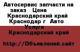 Автосервис запчасти на заказ › Цена ­ 1 000 - Краснодарский край, Краснодар г. Авто » Услуги   . Краснодарский край